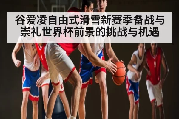 谷爱凌自由式滑雪新赛季备战与崇礼世界杯前景的挑战与机遇 | ThunderGaming